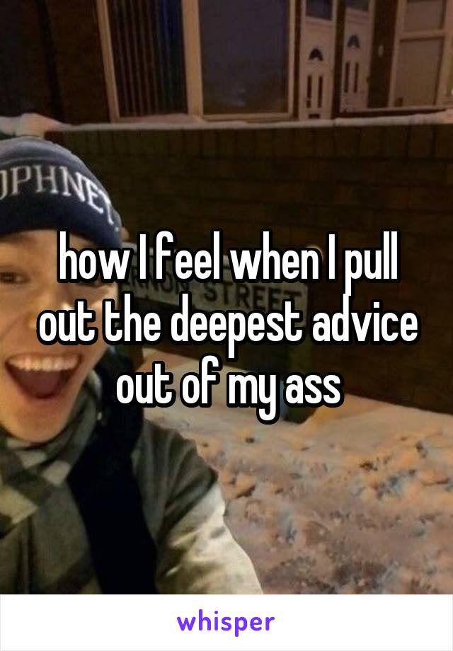 how I feel when I pull out the deepest advice out of my ass