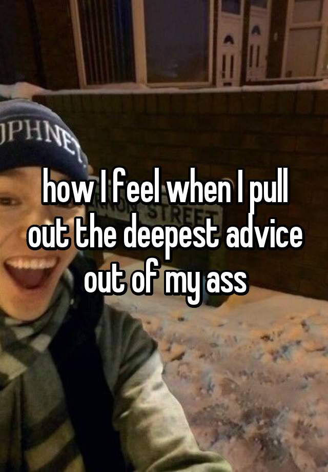 how I feel when I pull out the deepest advice out of my ass