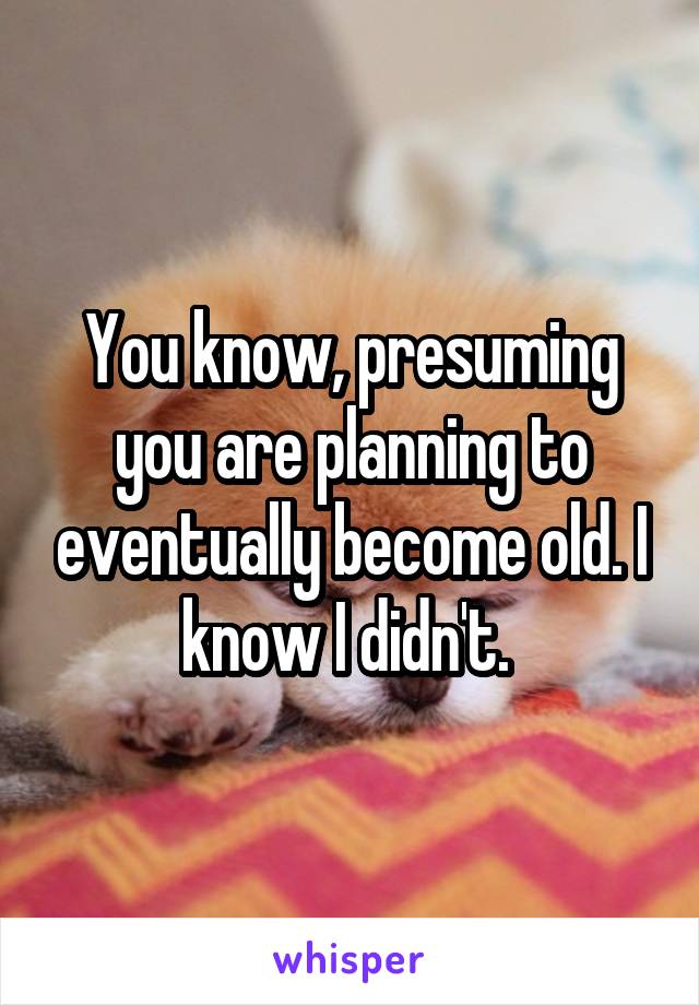 You know, presuming you are planning to eventually become old. I know I didn't. 