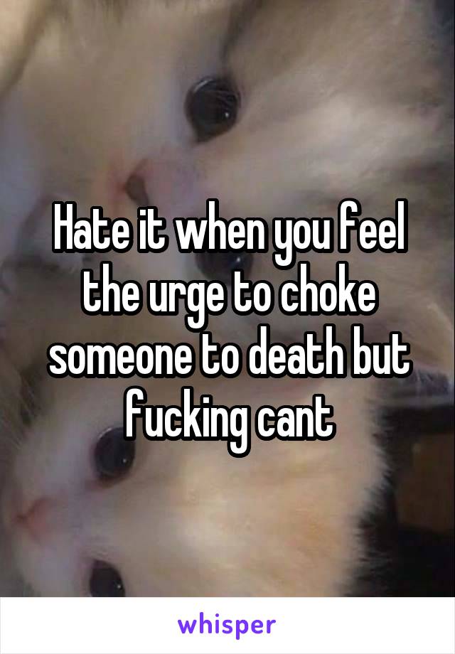 Hate it when you feel the urge to choke someone to death but fucking cant