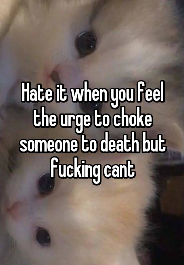 Hate it when you feel the urge to choke someone to death but fucking cant