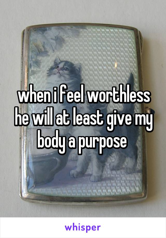 when i feel worthless he will at least give my body a purpose 