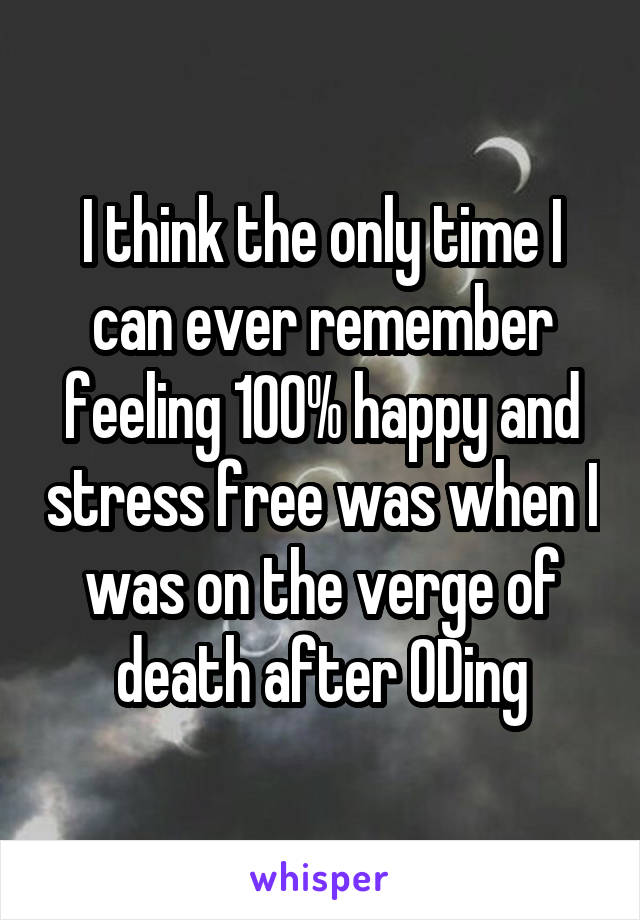 I think the only time I can ever remember feeling 100% happy and stress free was when I was on the verge of death after ODing