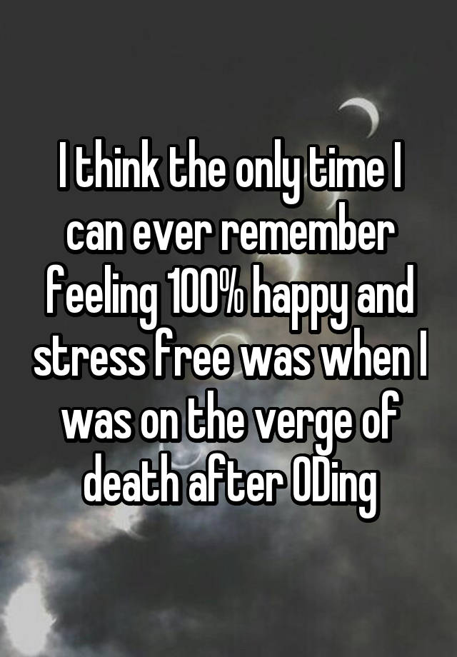 I think the only time I can ever remember feeling 100% happy and stress free was when I was on the verge of death after ODing