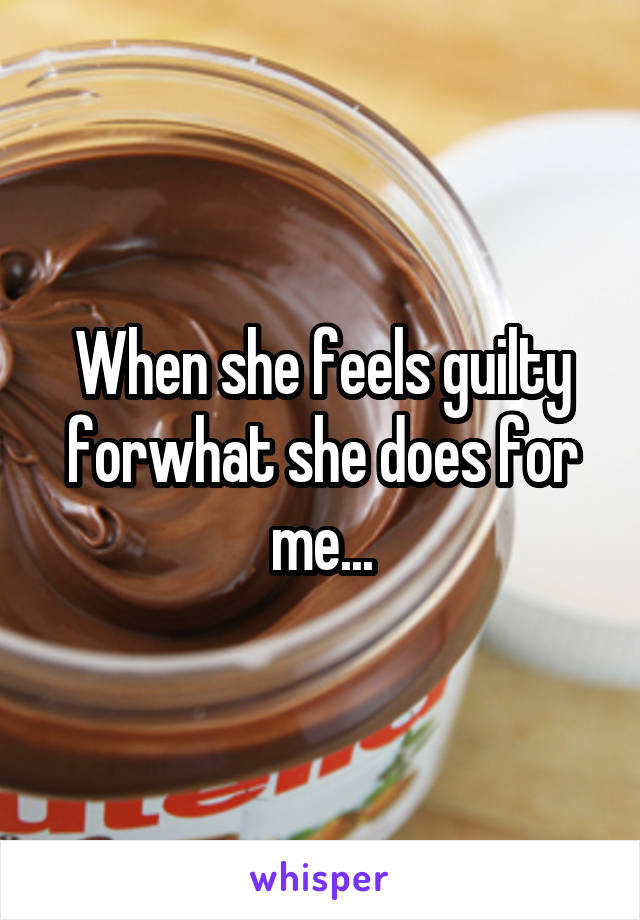 When she feels guilty forwhat she does for me...