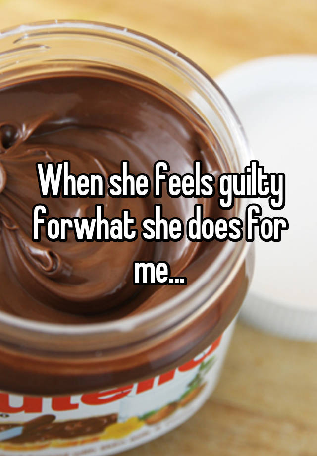 When she feels guilty forwhat she does for me...