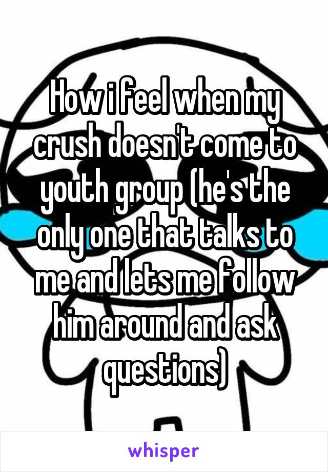 How i feel when my crush doesn't come to youth group (he's the only one that talks to me and lets me follow him around and ask questions)