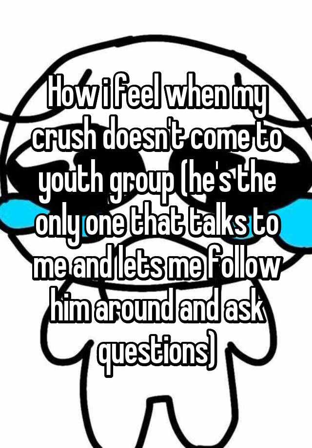 How i feel when my crush doesn't come to youth group (he's the only one that talks to me and lets me follow him around and ask questions)