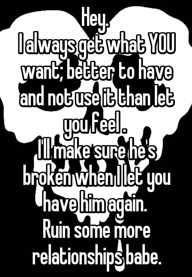 Hey. 
I always get what YOU want; better to have and not use it than let you feel . 
I'll make sure he's broken when I let you have him again. 
Ruin some more relationships babe.