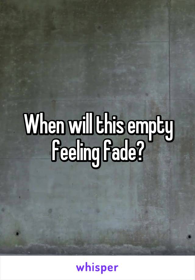 When will this empty feeling fade?