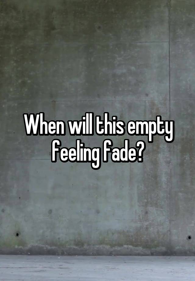 When will this empty feeling fade?