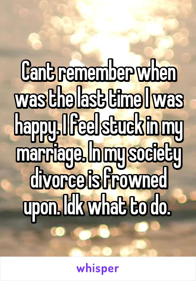 Cant remember when was the last time I was happy. I feel stuck in my marriage. In my society divorce is frowned upon. Idk what to do. 