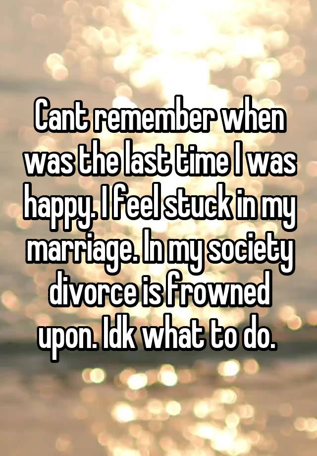 Cant remember when was the last time I was happy. I feel stuck in my marriage. In my society divorce is frowned upon. Idk what to do. 