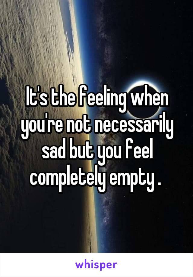 It's the feeling when you're not necessarily sad but you feel completely empty . 