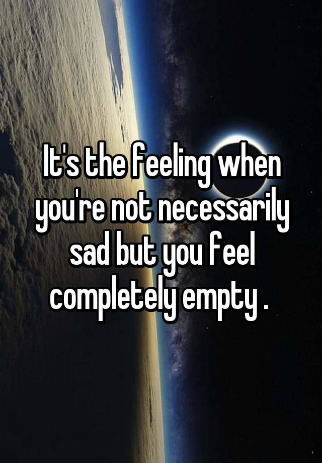 It's the feeling when you're not necessarily sad but you feel completely empty . 