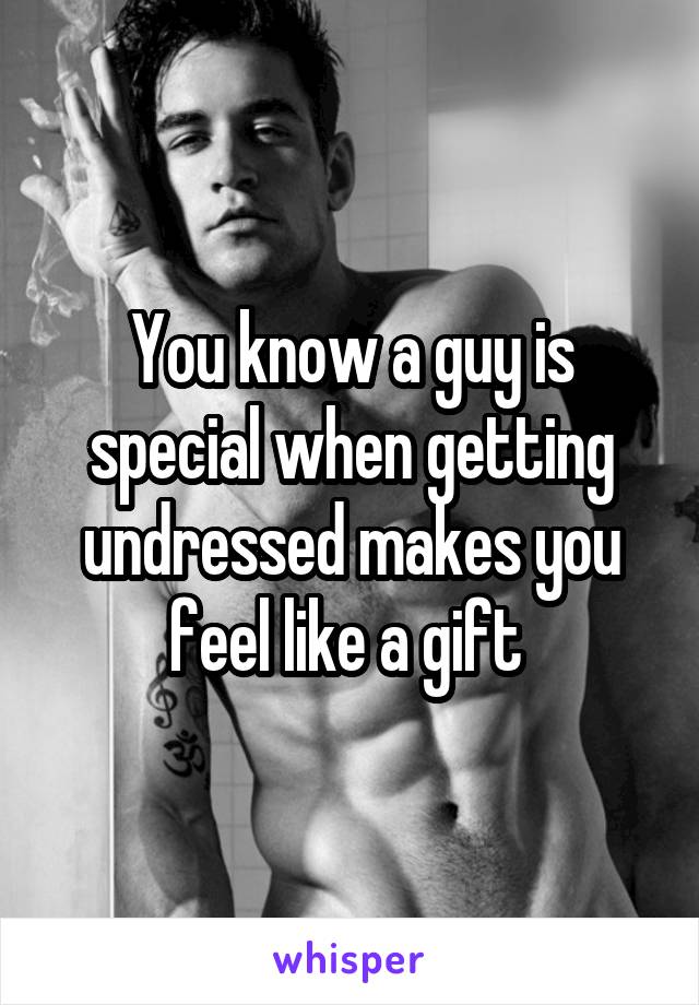 You know a guy is special when getting undressed makes you feel like a gift 