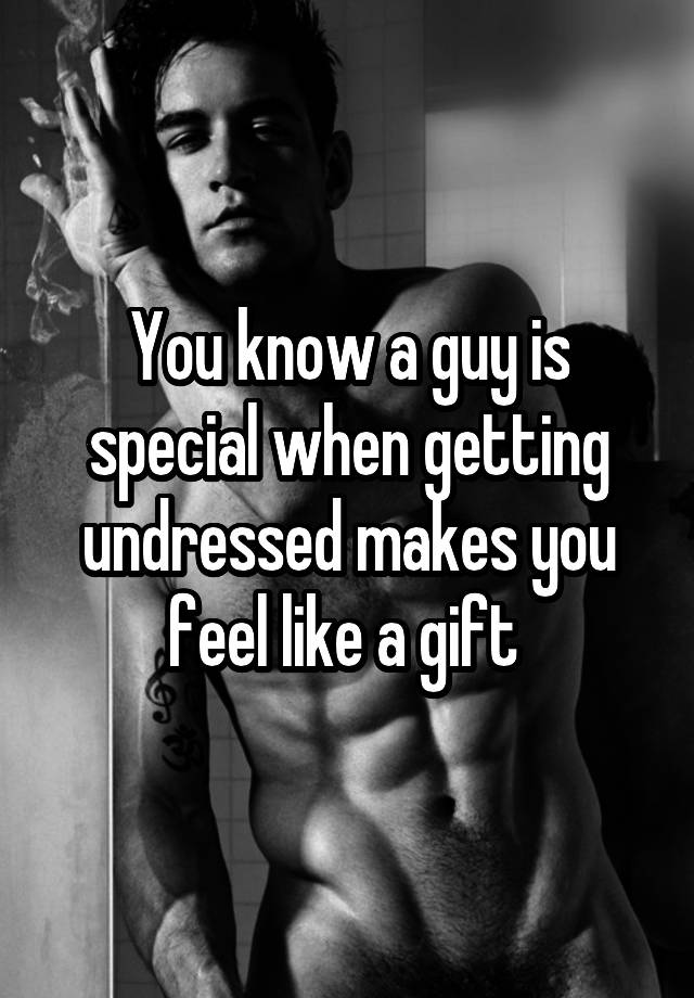 You know a guy is special when getting undressed makes you feel like a gift 