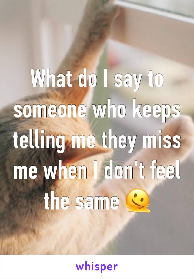 What do I say to someone who keeps telling me they miss me when I don't feel the same 🫠