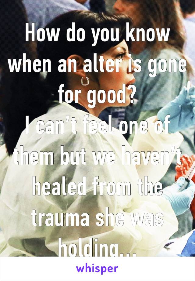 How do you know when an alter is gone for good? 
I can’t feel one of them but we haven’t healed from the trauma she was holding…