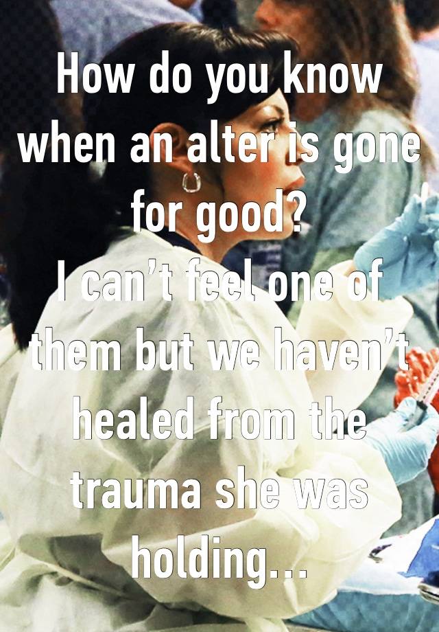 How do you know when an alter is gone for good? 
I can’t feel one of them but we haven’t healed from the trauma she was holding…