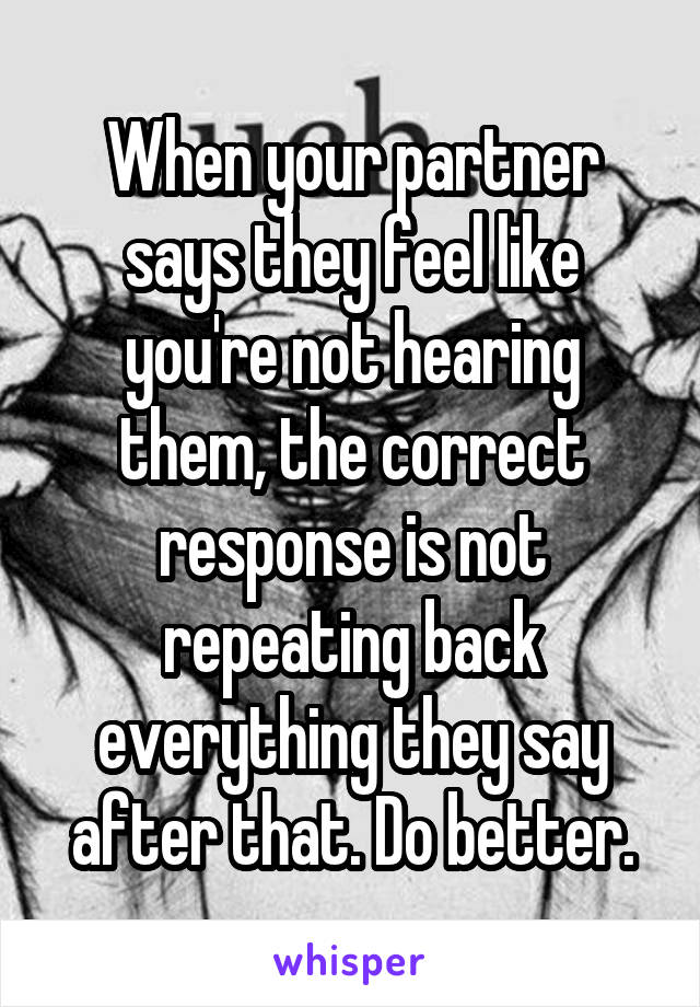 When your partner says they feel like you're not hearing them, the correct response is not repeating back everything they say after that. Do better.