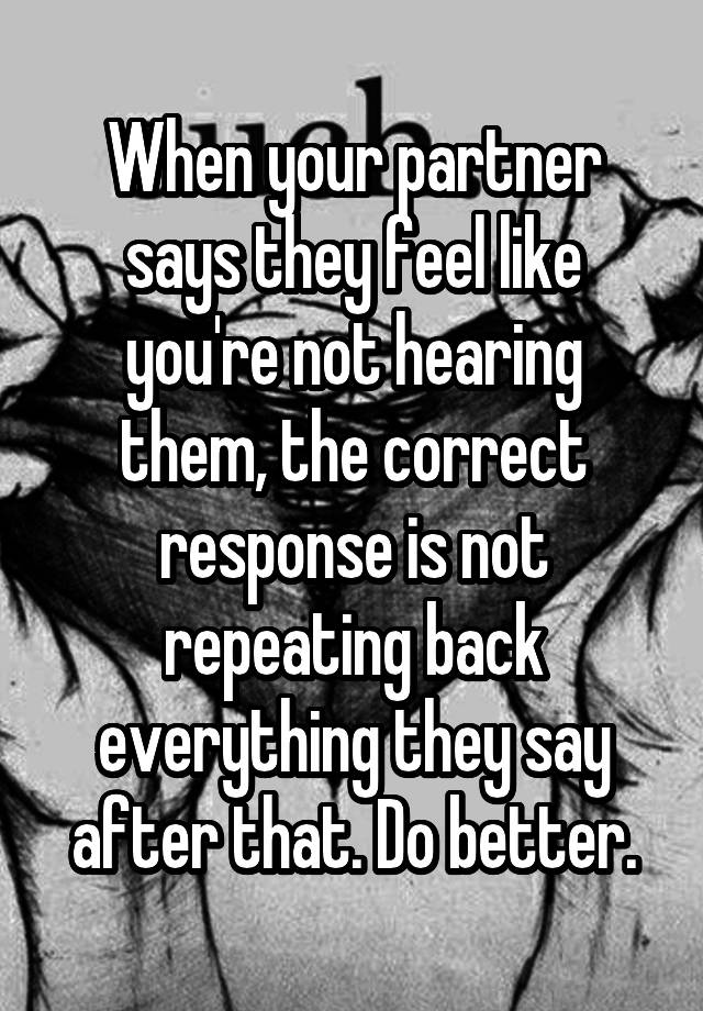 When your partner says they feel like you're not hearing them, the correct response is not repeating back everything they say after that. Do better.