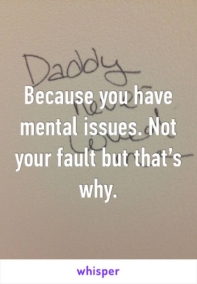 Because you have mental issues. Not your fault but that’s why. 