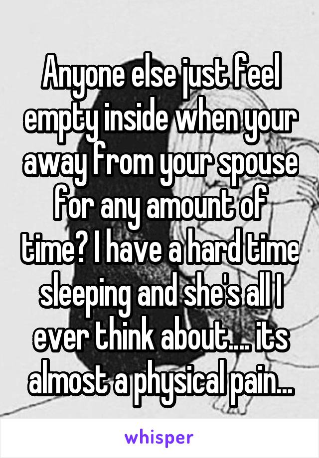 Anyone else just feel empty inside when your away from your spouse for any amount of time? I have a hard time sleeping and she's all I ever think about.... its almost a physical pain...