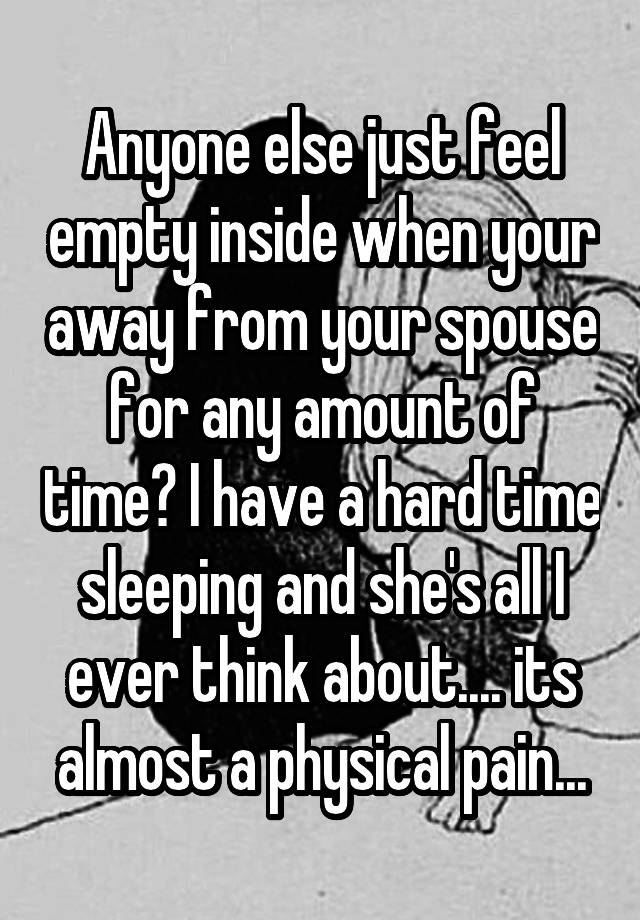 Anyone else just feel empty inside when your away from your spouse for any amount of time? I have a hard time sleeping and she's all I ever think about.... its almost a physical pain...