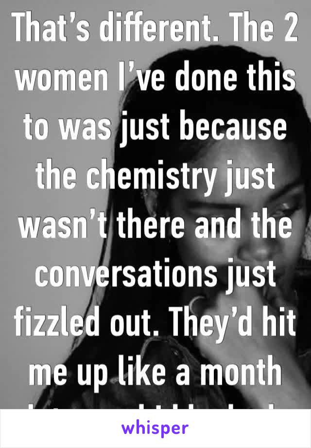 That’s different. The 2 women I’ve done this to was just because the chemistry just wasn’t there and the conversations just fizzled out. They’d hit me up like a month later and I blocked. 