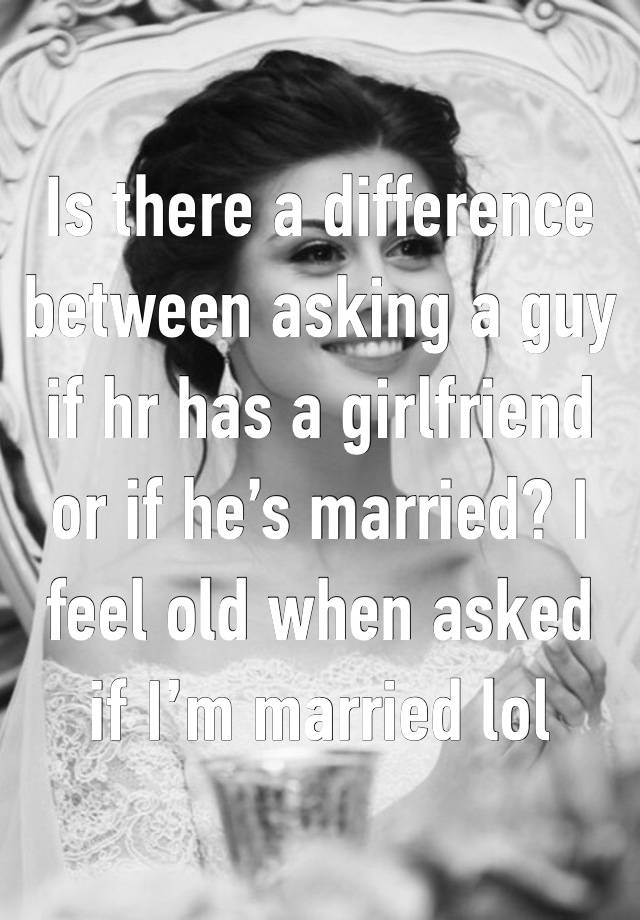 Is there a difference between asking a guy if hr has a girlfriend or if he’s married? I feel old when asked if I’m married lol