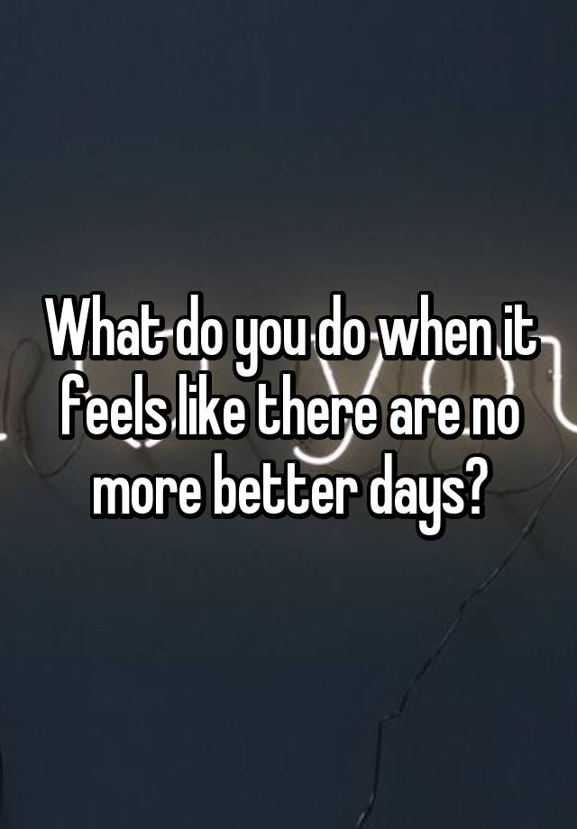 What do you do when it feels like there are no more better days?