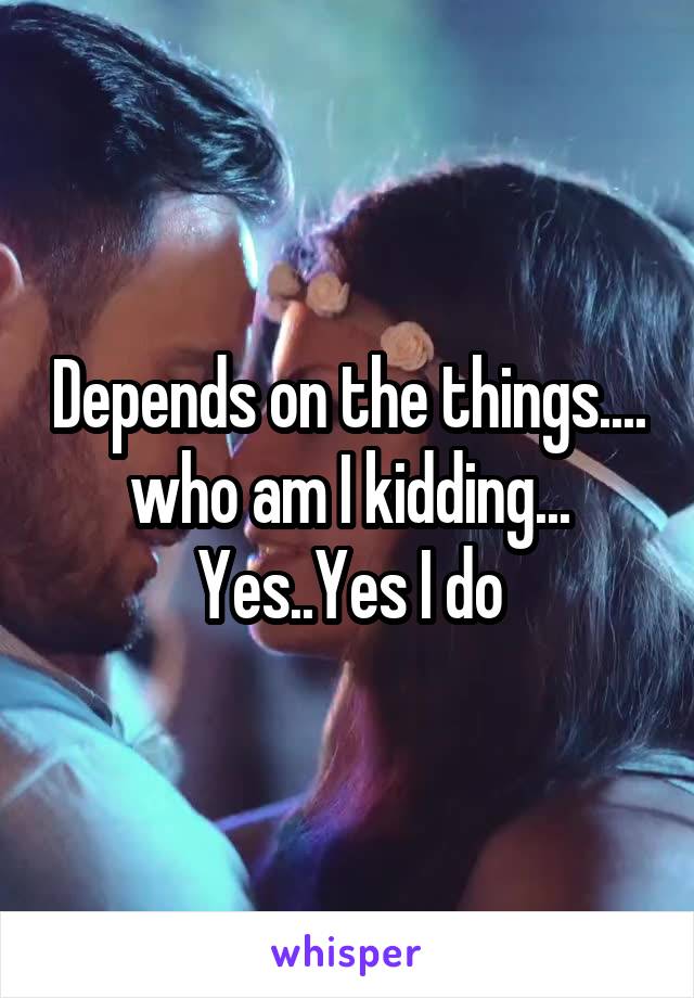 Depends on the things.... who am I kidding... Yes..Yes I do