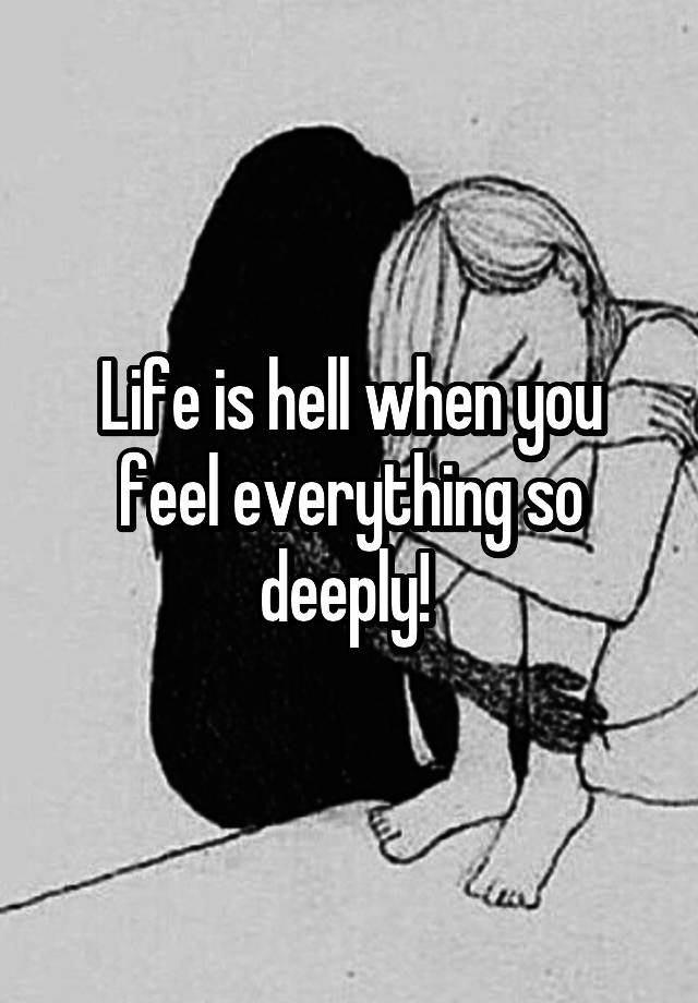 Life is hell when you feel everything so deeply! 