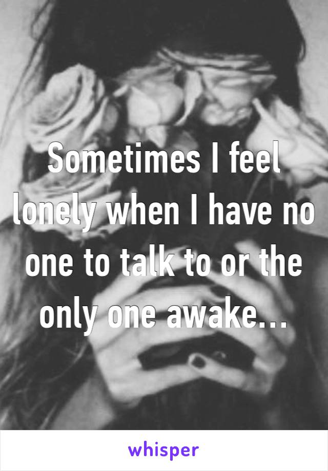 Sometimes I feel lonely when I have no one to talk to or the only one awake…