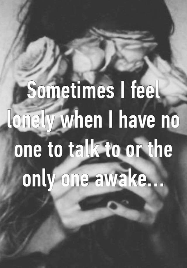 Sometimes I feel lonely when I have no one to talk to or the only one awake…