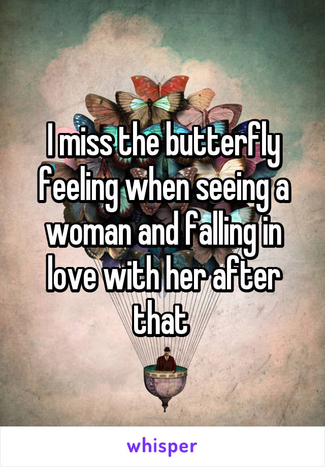 I miss the butterfly feeling when seeing a woman and falling in love with her after that 