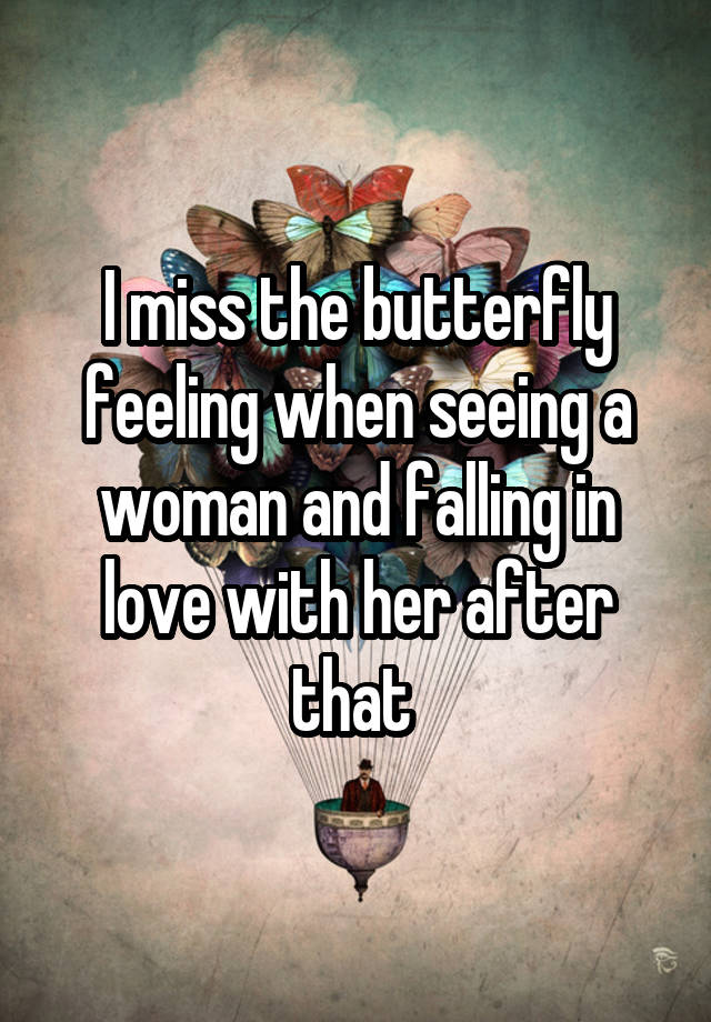 I miss the butterfly feeling when seeing a woman and falling in love with her after that 