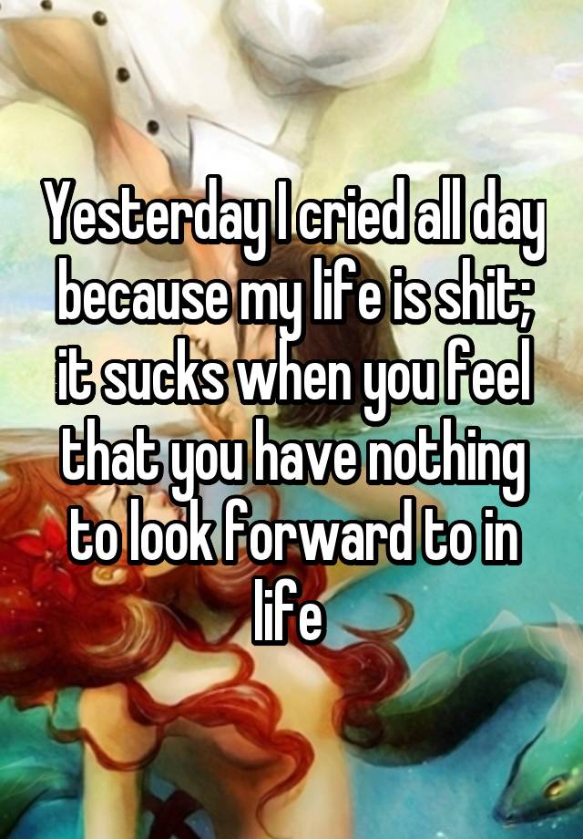 Yesterday I cried all day because my life is shit; it sucks when you feel that you have nothing to look forward to in life 