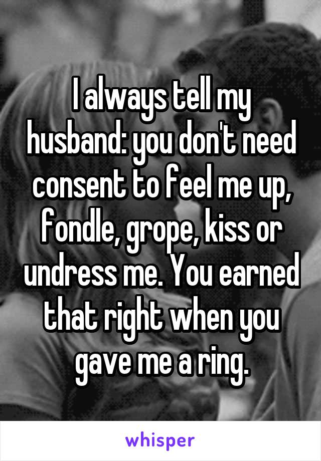 I always tell my husband: you don't need consent to feel me up, fondle, grope, kiss or undress me. You earned that right when you gave me a ring.