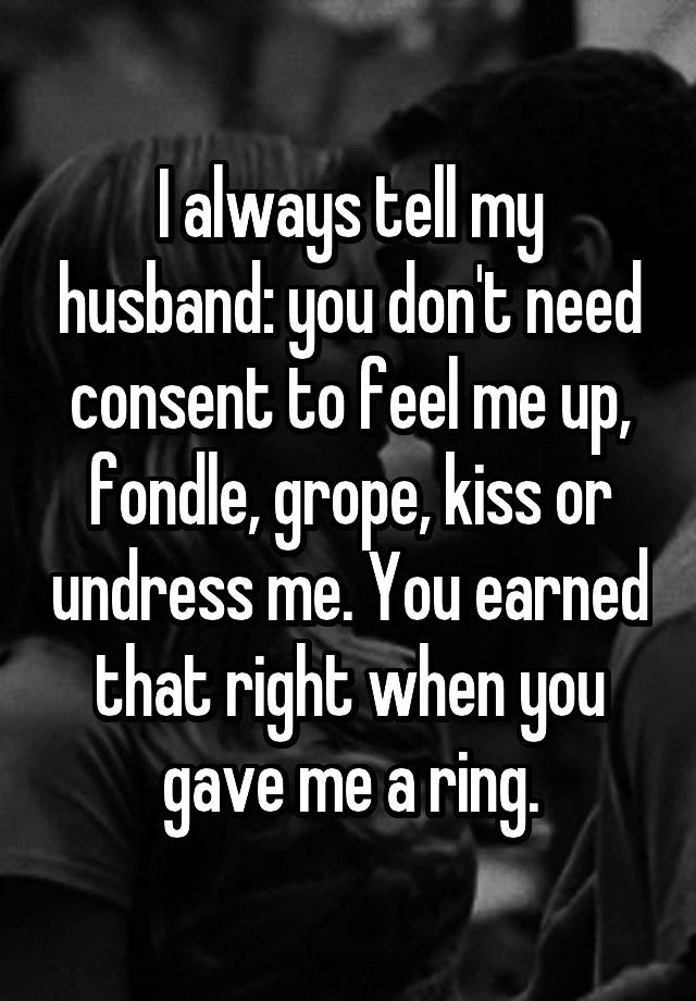 I always tell my husband: you don't need consent to feel me up, fondle, grope, kiss or undress me. You earned that right when you gave me a ring.