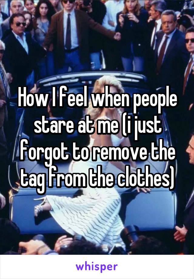 How I feel when people stare at me (i just forgot to remove the tag from the clothes)