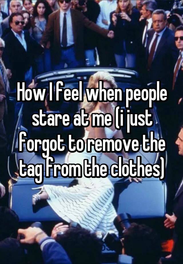 How I feel when people stare at me (i just forgot to remove the tag from the clothes)