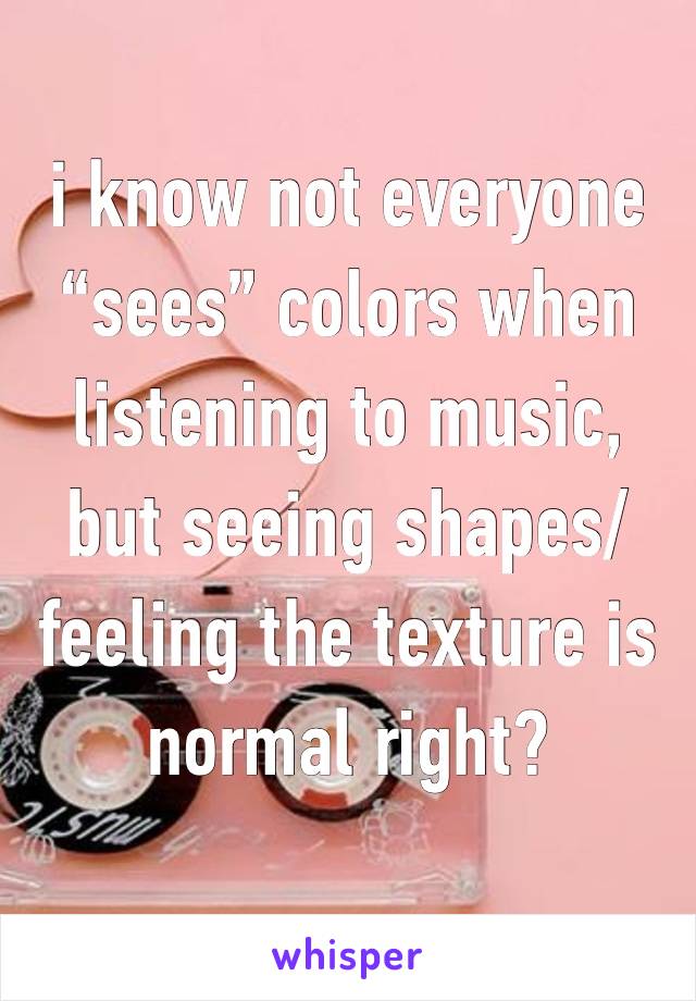 i know not everyone “sees” colors when listening to music, but seeing shapes/feeling the texture is normal right? 