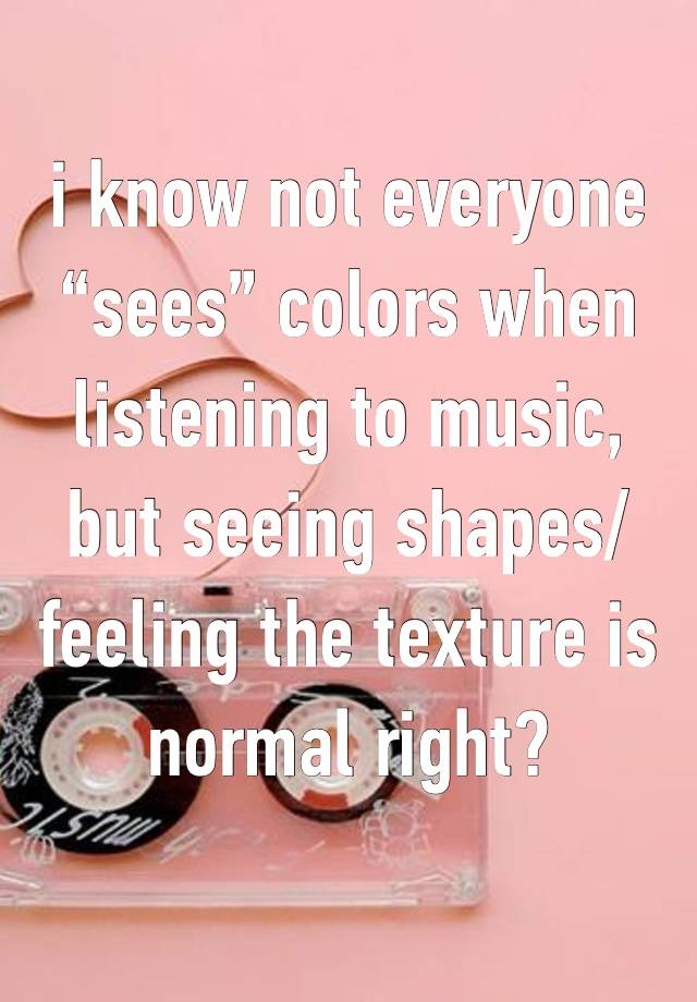 i know not everyone “sees” colors when listening to music, but seeing shapes/feeling the texture is normal right? 