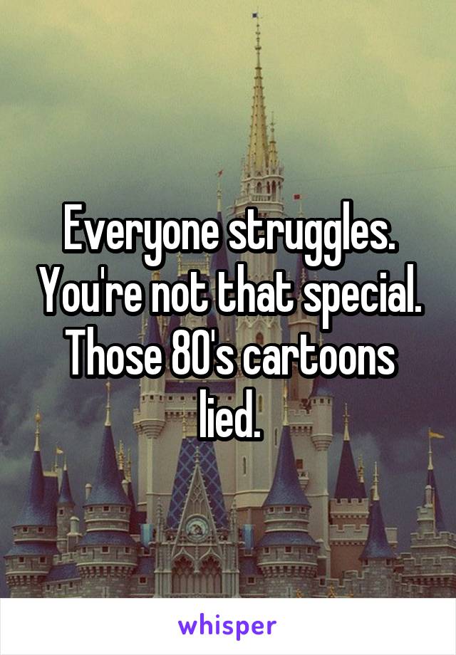 Everyone struggles. You're not that special. Those 80's cartoons lied.