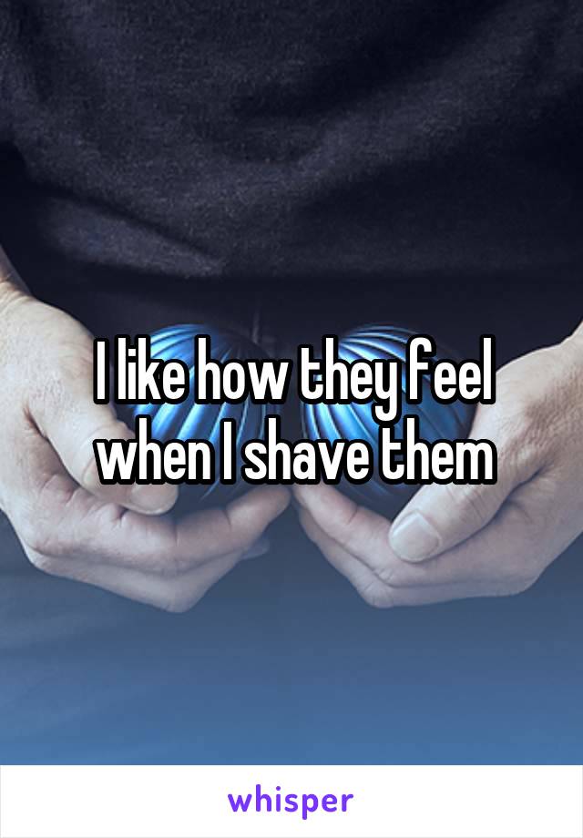 I like how they feel when I shave them