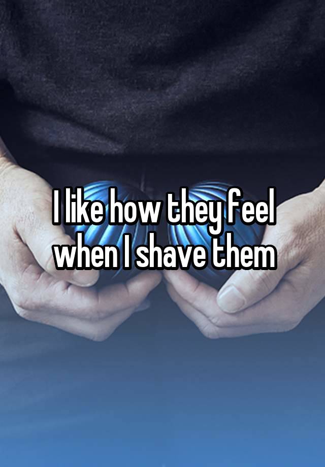 I like how they feel when I shave them