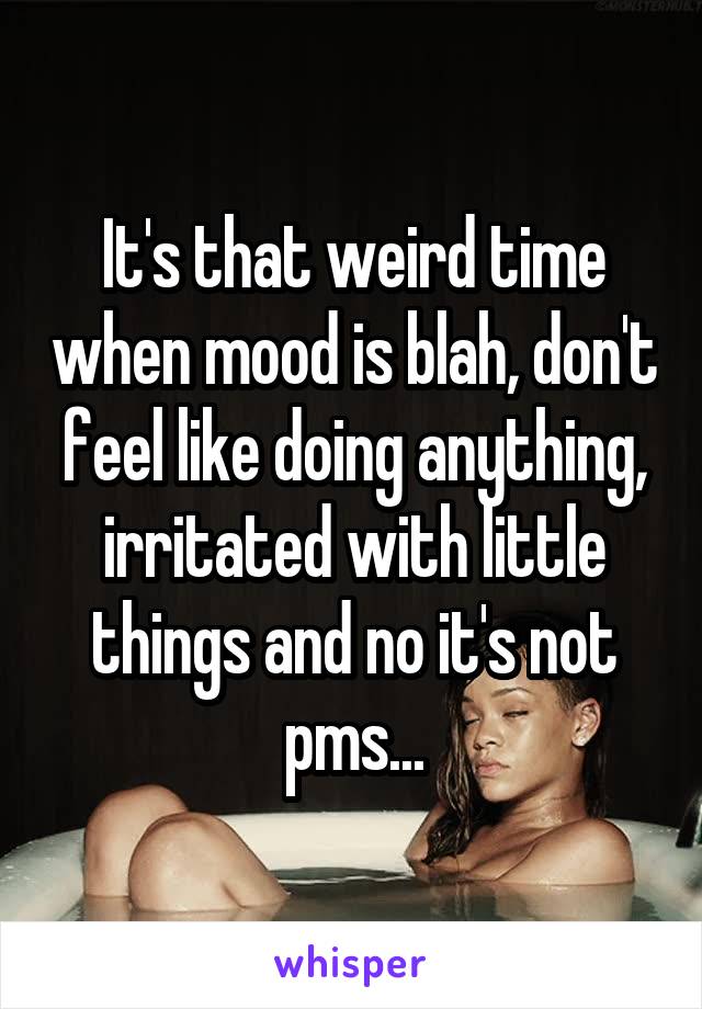 It's that weird time when mood is blah, don't feel like doing anything, irritated with little things and no it's not pms...