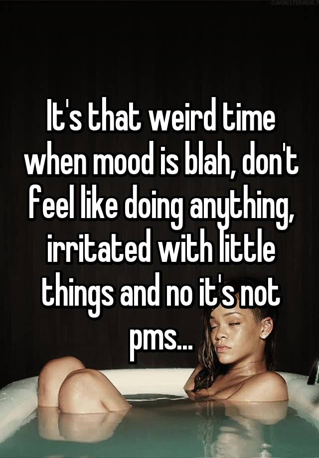 It's that weird time when mood is blah, don't feel like doing anything, irritated with little things and no it's not pms...